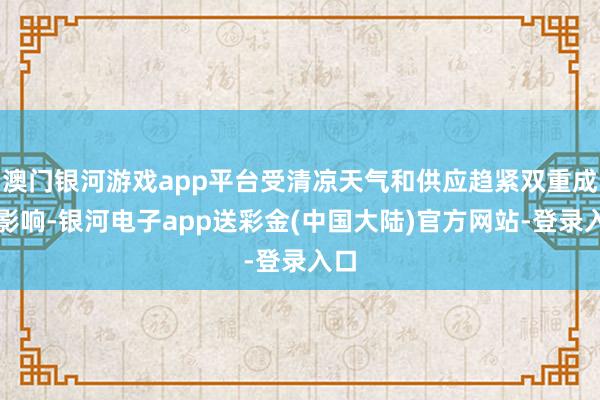 澳门银河游戏app平台受清凉天气和供应趋紧双重成分影响-银河电子app送彩金(中国大陆)官方网站-登录入口
