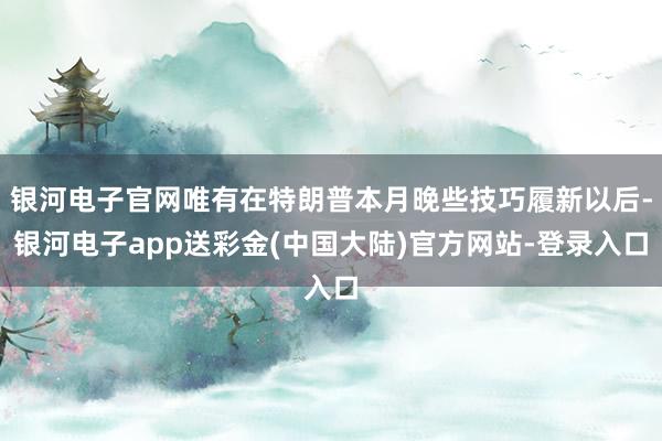 银河电子官网唯有在特朗普本月晚些技巧履新以后-银河电子app送彩金(中国大陆)官方网站-登录入口