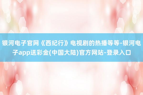 银河电子官网《西纪行》电视剧的热播等等-银河电子app送彩金(中国大陆)官方网站-登录入口