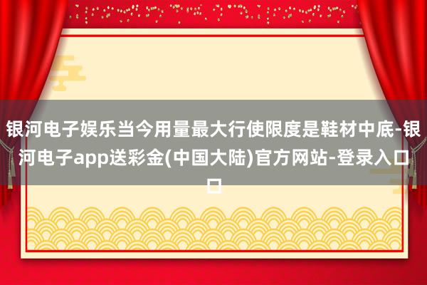 银河电子娱乐当今用量最大行使限度是鞋材中底-银河电子app送彩金(中国大陆)官方网站-登录入口