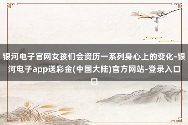 银河电子官网女孩们会资历一系列身心上的变化-银河电子app送彩金(中国大陆)官方网站-登录入口