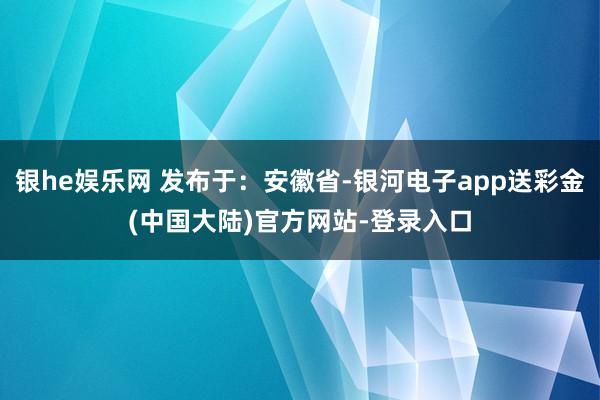 银he娱乐网 发布于：安徽省-银河电子app送彩金(中国大陆)官方网站-登录入口