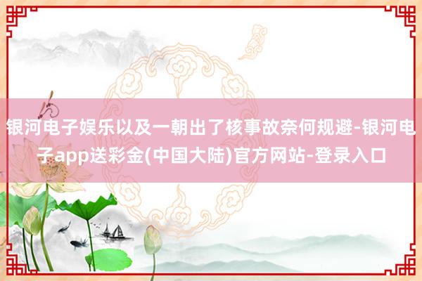 银河电子娱乐以及一朝出了核事故奈何规避-银河电子app送彩金(中国大陆)官方网站-登录入口