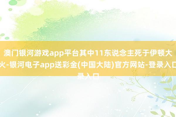 澳门银河游戏app平台其中11东说念主死于伊顿大火-银河电子app送彩金(中国大陆)官方网站-登录入口