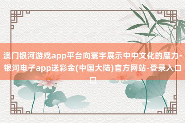 澳门银河游戏app平台向寰宇展示中中文化的魔力-银河电子app送彩金(中国大陆)官方网站-登录入口