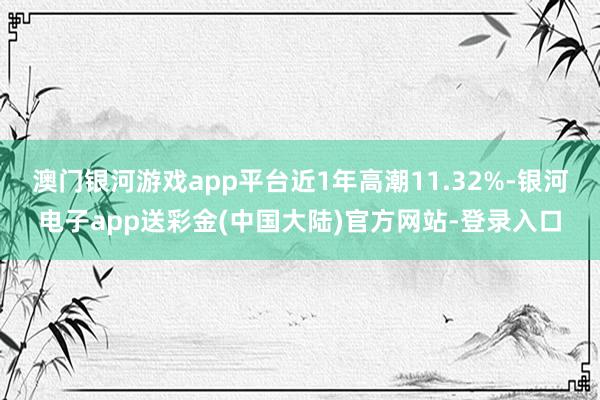 澳门银河游戏app平台近1年高潮11.32%-银河电子app送彩金(中国大陆)官方网站-登录入口
