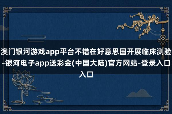 澳门银河游戏app平台不错在好意思国开展临床测验-银河电子app送彩金(中国大陆)官方网站-登录入口