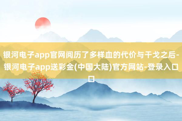 银河电子app官网阅历了多样血的代价与干戈之后-银河电子app送彩金(中国大陆)官方网站-登录入口