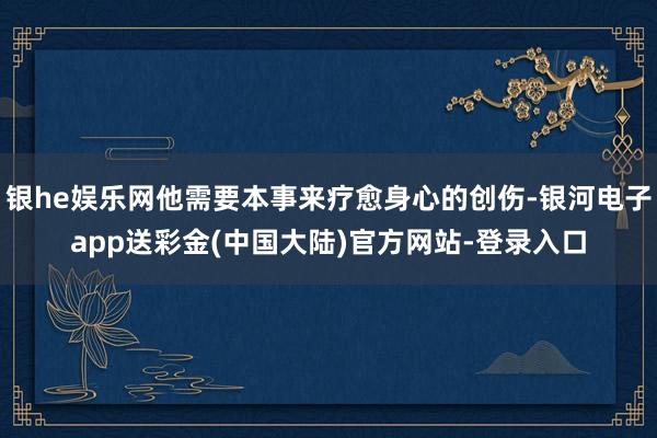 银he娱乐网他需要本事来疗愈身心的创伤-银河电子app送彩金(中国大陆)官方网站-登录入口