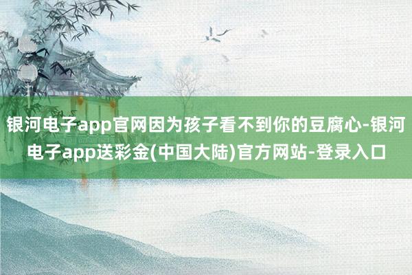 银河电子app官网因为孩子看不到你的豆腐心-银河电子app送彩金(中国大陆)官方网站-登录入口