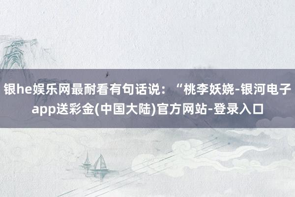 银he娱乐网最耐看有句话说：“桃李妖娆-银河电子app送彩金(中国大陆)官方网站-登录入口