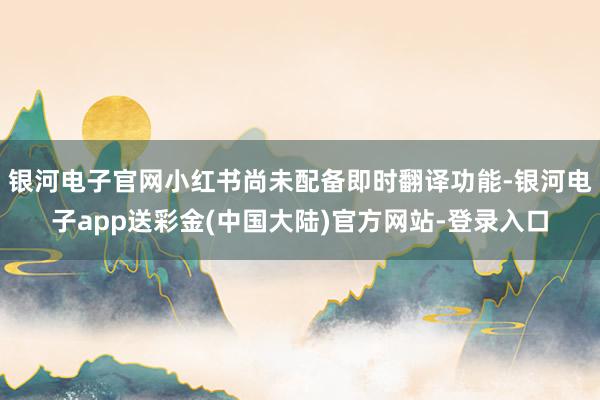 银河电子官网小红书尚未配备即时翻译功能-银河电子app送彩金(中国大陆)官方网站-登录入口