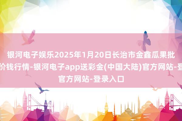 银河电子娱乐2025年1月20日长治市金鑫瓜果批发市集价钱行情-银河电子app送彩金(中国大陆)官方网站-登录入口