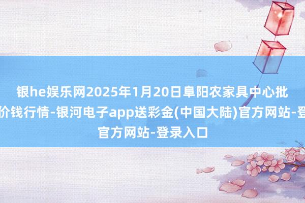 银he娱乐网2025年1月20日阜阳农家具中心批发市集价钱行情-银河电子app送彩金(中国大陆)官方网站-登录入口