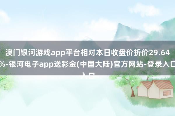 澳门银河游戏app平台相对本日收盘价折价29.64%-银河电子app送彩金(中国大陆)官方网站-登录入口