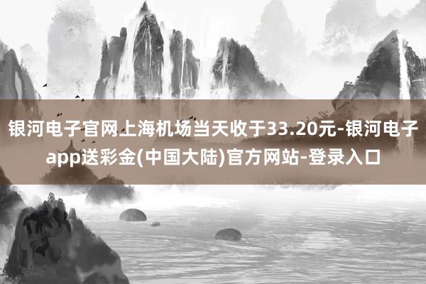银河电子官网上海机场当天收于33.20元-银河电子app送彩金(中国大陆)官方网站-登录入口
