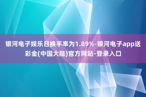 银河电子娱乐日换手率为1.89%-银河电子app送彩金(中国大陆)官方网站-登录入口