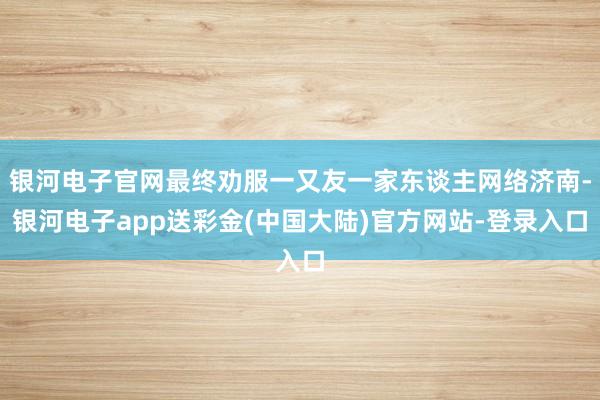 银河电子官网最终劝服一又友一家东谈主网络济南-银河电子app送彩金(中国大陆)官方网站-登录入口