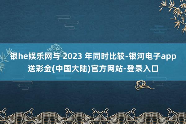 银he娱乐网与 2023 年同时比较-银河电子app送彩金(中国大陆)官方网站-登录入口