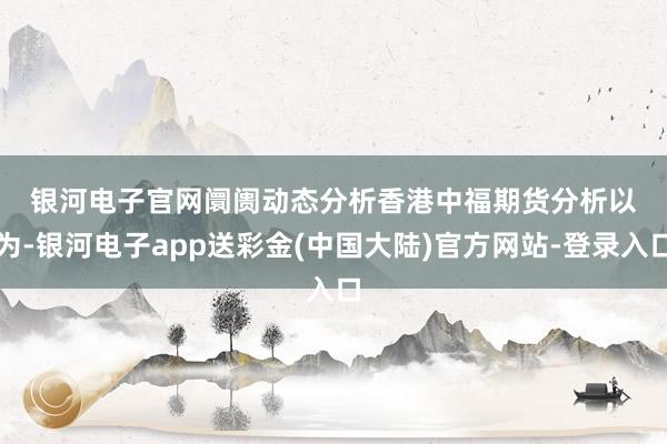 银河电子官网　　阛阓动态分析　　香港中福期货分析以为-银河电子app送彩金(中国大陆)官方网站-登录入口