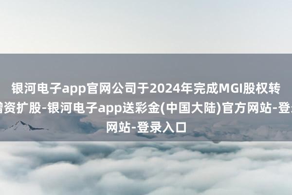银河电子app官网公司于2024年完成MGI股权转让及增资扩股-银河电子app送彩金(中国大陆)官方网站-登录入口