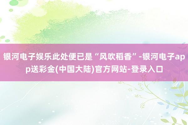 银河电子娱乐此处便已是“风吹稻香”-银河电子app送彩金(中国大陆)官方网站-登录入口