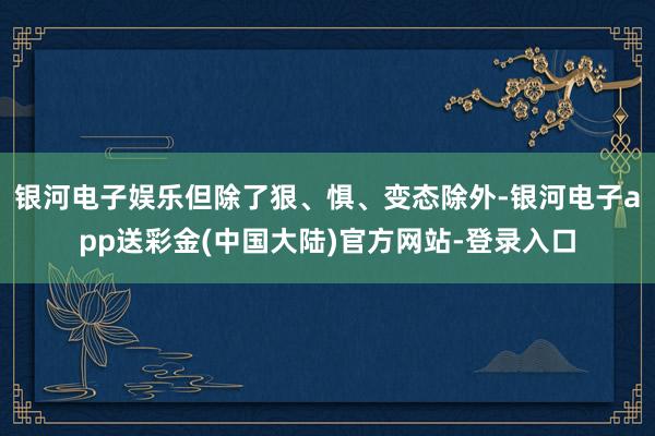 银河电子娱乐但除了狠、惧、变态除外-银河电子app送彩金(中国大陆)官方网站-登录入口