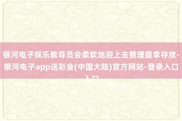 银河电子娱乐教导员会柔软地迎上去赞理提拿存放-银河电子app送彩金(中国大陆)官方网站-登录入口