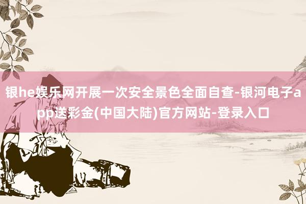 银he娱乐网开展一次安全景色全面自查-银河电子app送彩金(中国大陆)官方网站-登录入口