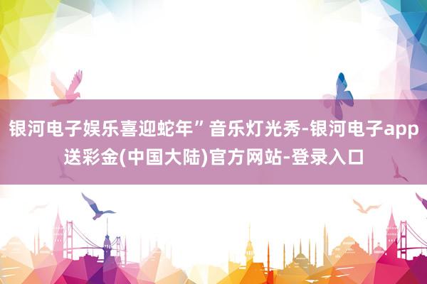 银河电子娱乐喜迎蛇年”音乐灯光秀-银河电子app送彩金(中国大陆)官方网站-登录入口