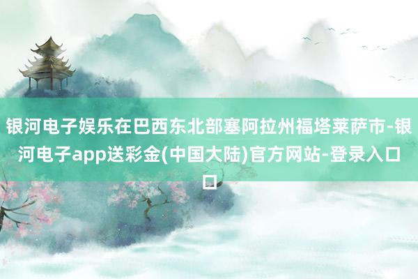 银河电子娱乐在巴西东北部塞阿拉州福塔莱萨市-银河电子app送彩金(中国大陆)官方网站-登录入口
