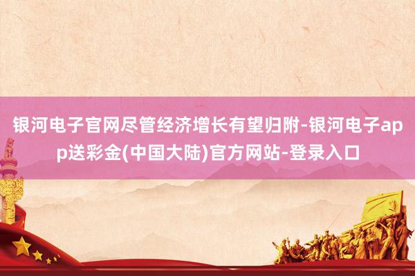 银河电子官网尽管经济增长有望归附-银河电子app送彩金(中国大陆)官方网站-登录入口