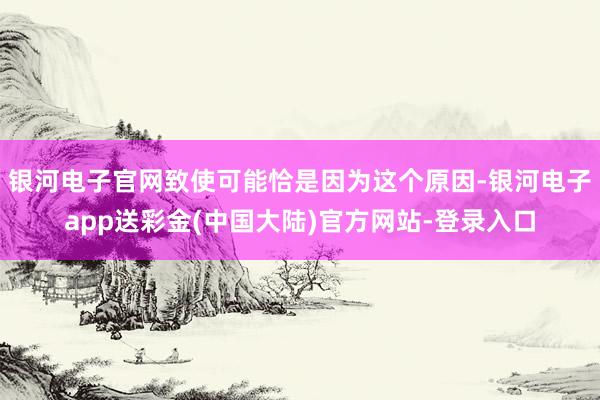银河电子官网致使可能恰是因为这个原因-银河电子app送彩金(中国大陆)官方网站-登录入口