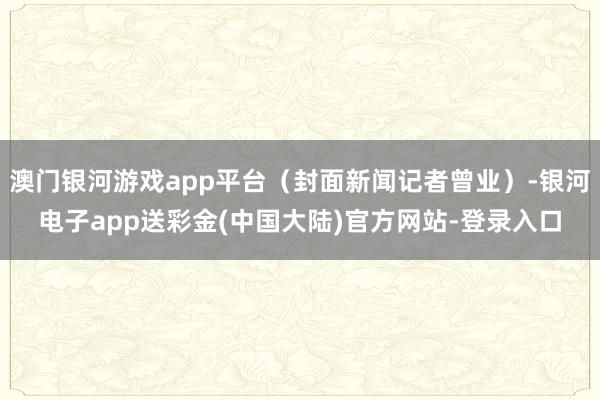 澳门银河游戏app平台（封面新闻记者曾业）-银河电子app送彩金(中国大陆)官方网站-登录入口