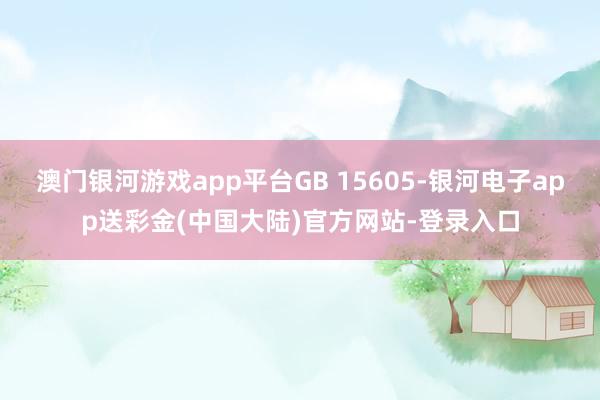 澳门银河游戏app平台GB 15605-银河电子app送彩金(中国大陆)官方网站-登录入口