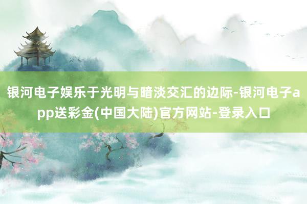 银河电子娱乐于光明与暗淡交汇的边际-银河电子app送彩金(中国大陆)官方网站-登录入口