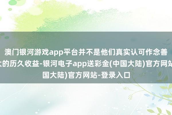 澳门银河游戏app平台并不是他们真实认可作念善事会有更大的历久收益-银河电子app送彩金(中国大陆)官方网站-登录入口