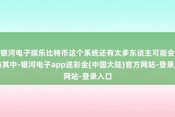 银河电子娱乐比特币这个系统还有太多东谈主可能会参与其中-银河电子app送彩金(中国大陆)官方网站-登录入口