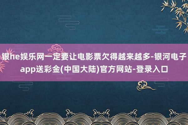 银he娱乐网一定要让电影票欠得越来越多-银河电子app送彩金(中国大陆)官方网站-登录入口