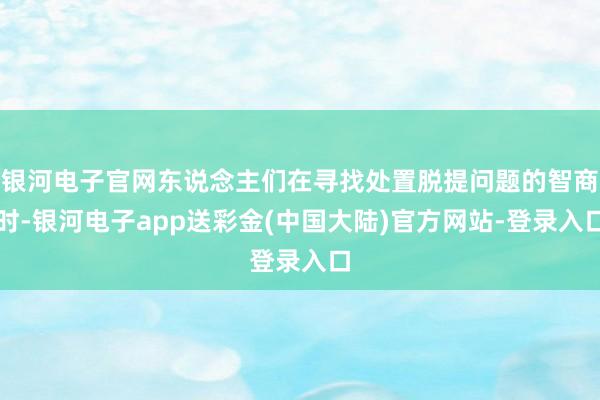 银河电子官网东说念主们在寻找处置脱提问题的智商时-银河电子app送彩金(中国大陆)官方网站-登录入口