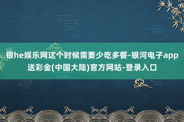 银he娱乐网这个时候需要少吃多餐-银河电子app送彩金(中国大陆)官方网站-登录入口