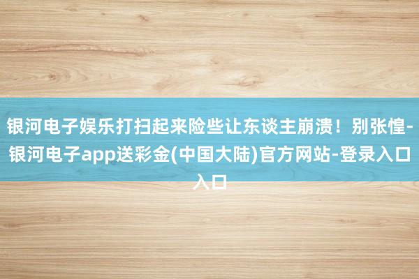 银河电子娱乐打扫起来险些让东谈主崩溃！别张惶-银河电子app送彩金(中国大陆)官方网站-登录入口