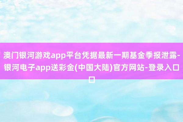 澳门银河游戏app平台凭据最新一期基金季报泄露-银河电子app送彩金(中国大陆)官方网站-登录入口