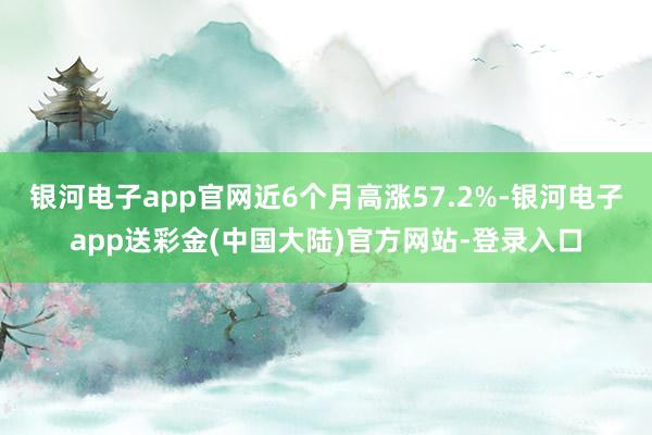 银河电子app官网近6个月高涨57.2%-银河电子app送彩金(中国大陆)官方网站-登录入口
