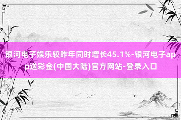 银河电子娱乐较昨年同时增长45.1%-银河电子app送彩金(中国大陆)官方网站-登录入口