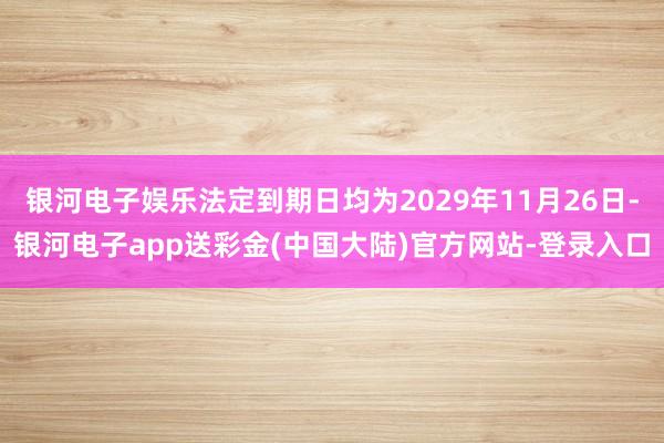 银河电子娱乐法定到期日均为2029年11月26日-银河电子app送彩金(中国大陆)官方网站-登录入口