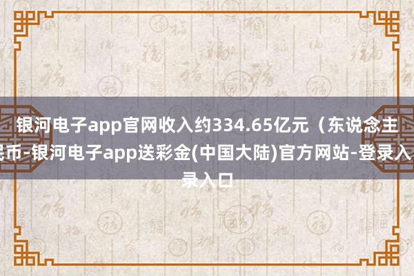 银河电子app官网收入约334.65亿元（东说念主民币-银河电子app送彩金(中国大陆)官方网站-登录入口