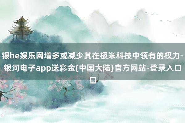 银he娱乐网增多或减少其在极米科技中领有的权力-银河电子app送彩金(中国大陆)官方网站-登录入口