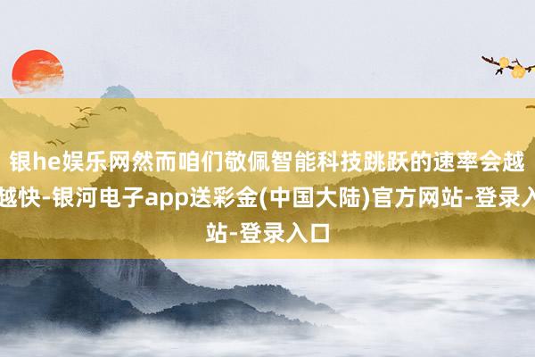 银he娱乐网然而咱们敬佩智能科技跳跃的速率会越来越快-银河电子app送彩金(中国大陆)官方网站-登录入口