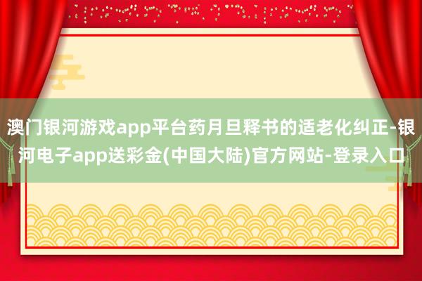 澳门银河游戏app平台药月旦释书的适老化纠正-银河电子app送彩金(中国大陆)官方网站-登录入口
